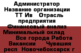 Администратор › Название организации ­ ТТ-Ив › Отрасль предприятия ­ Финансовый анализ › Минимальный оклад ­ 20 000 - Все города Работа » Вакансии   . Чувашия респ.,Новочебоксарск г.